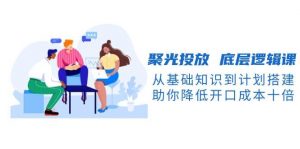 聚光投放底层逻辑课，从基础知识到计划搭建，助你降低开口成本十倍-巅峰资源网