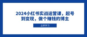 2024小红书实战运营课，起号到变现，做个赚钱的博主-巅峰资源网