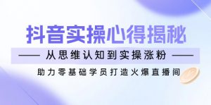 抖音实战心得揭秘，从思维认知到实操涨粉，助力零基础学员打造火爆直播间-巅峰资源网