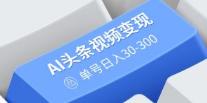 AI头条视频变现：AI原创搬运玩法，无需剪辑，多平台发布，单号日入30-300-巅峰资源网