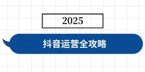 抖音运营全攻略，涵盖账号搭建、人设塑造、投流等，快速起号，实现变现-巅峰资源网