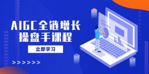 AIGC全链增长操盘手课程，从AI基础到私有化应用，轻松驾驭AI助力营销-巅峰资源网