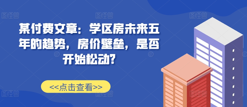 某付费文章：学区房未来五年的趋势，房价壁垒，是否开始松动?-巅峰资源网
