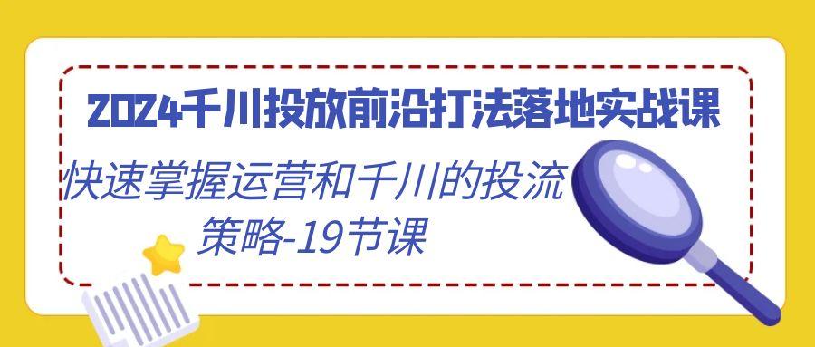 2024千川投放前沿打法落地实战课，快速掌握运营和千川的投流策略-19节课-巅峰资源网