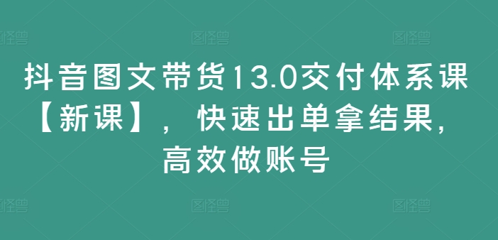 抖音图文带货13.0交付体系课【新课】，快速出单拿结果，高效做账号-巅峰资源网