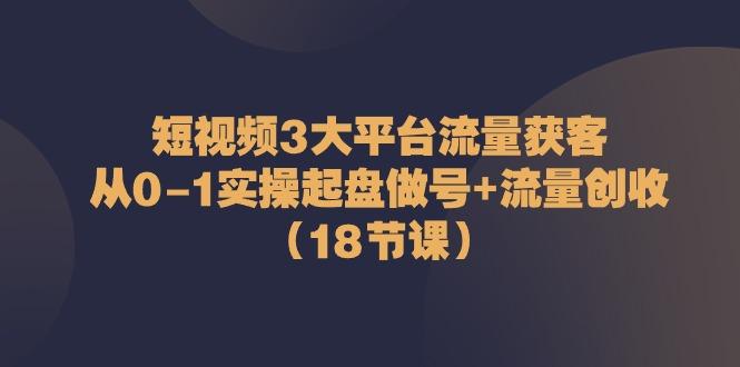 短视频3大平台流量获客：从0-1实操起盘做号+流量创收(18节课)-巅峰资源网