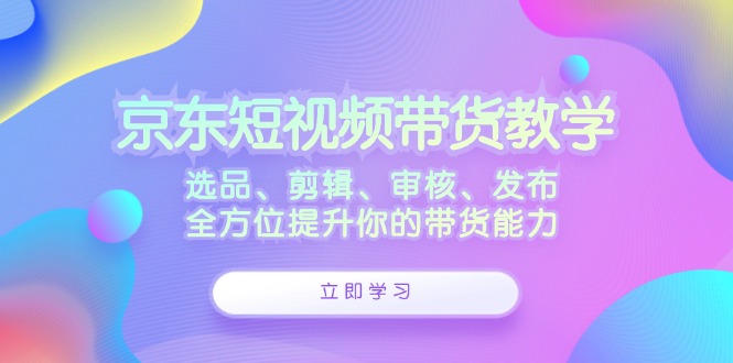 京东短视频带货教学：选品、剪辑、审核、发布，全方位提升你的带货能力-巅峰资源网