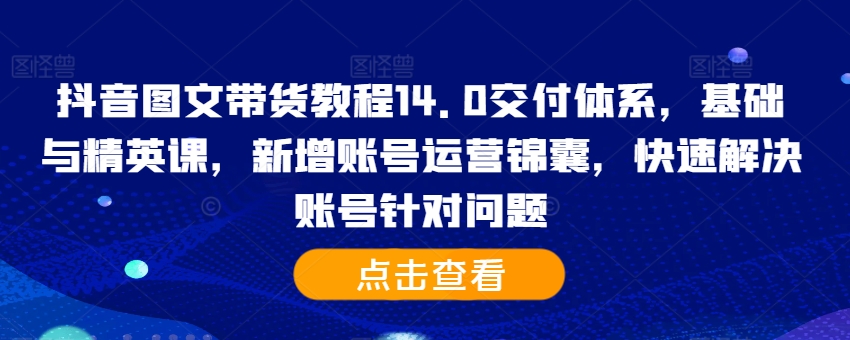 抖音图文带货教程14.0交付体系，基础与精英课，新增账号运营锦囊，快速解决账号针对问题-巅峰资源网