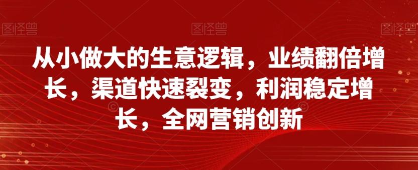从小做大的生意逻辑，业绩翻倍增长，渠道快速裂变，利润稳定增长，全网营销创新-巅峰资源网