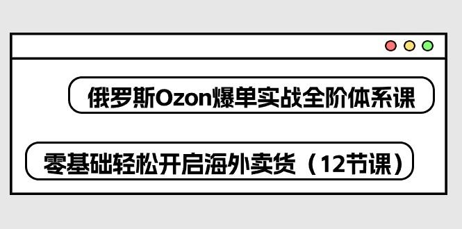 俄罗斯 Ozon-爆单实战全阶体系课，零基础轻松开启海外卖货(12节课-巅峰资源网