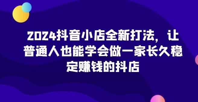 2024抖音小店全新打法，让普通人也能学会做一家长久稳定赚钱的抖店-巅峰资源网