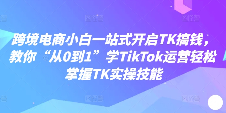 跨境电商小白一站式开启TK搞钱，教你“从0到1”学TikTok运营轻松掌握TK实操技能-巅峰资源网