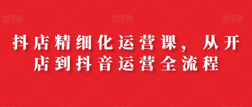 抖店精细化运营课，从开店到抖音运营全流程-巅峰资源网