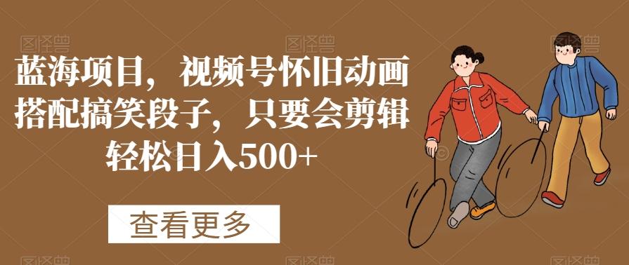 蓝海项目，视频号怀旧动画搭配搞笑段子，只要会剪辑轻松日入500+【揭秘】-巅峰资源网