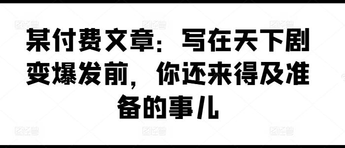 某付费文章：写在天下剧变爆发前，你还来得及准备的事儿-巅峰资源网