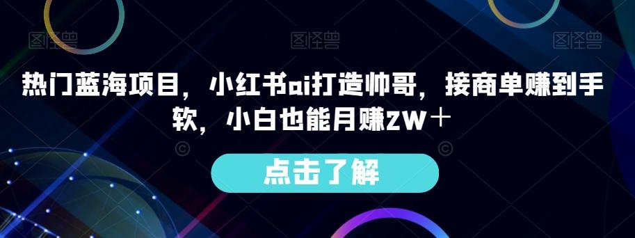 热门蓝海项目，小红书ai打造帅哥，接商单赚到手软，小白也能月赚2W＋-巅峰资源网