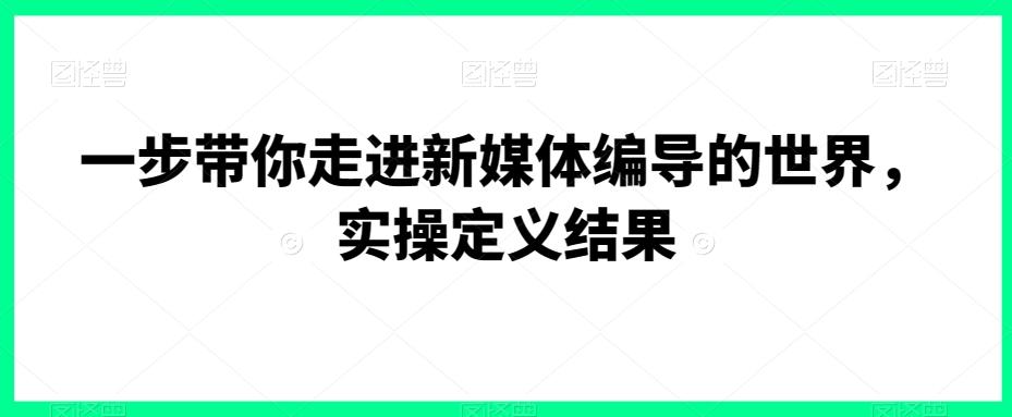 一步带你走进新媒体编导的世界，实操定义结果-巅峰资源网