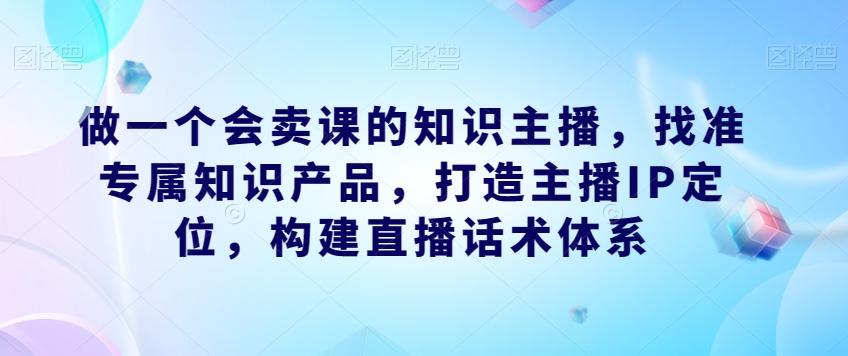 做一个会卖课的知识主播，找准专属知识产品，打造主播IP定位，构建直播话术体系-巅峰资源网