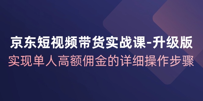 京东短视频带货实战课升级版，实现单人高额佣金的详细操作步骤-巅峰资源网
