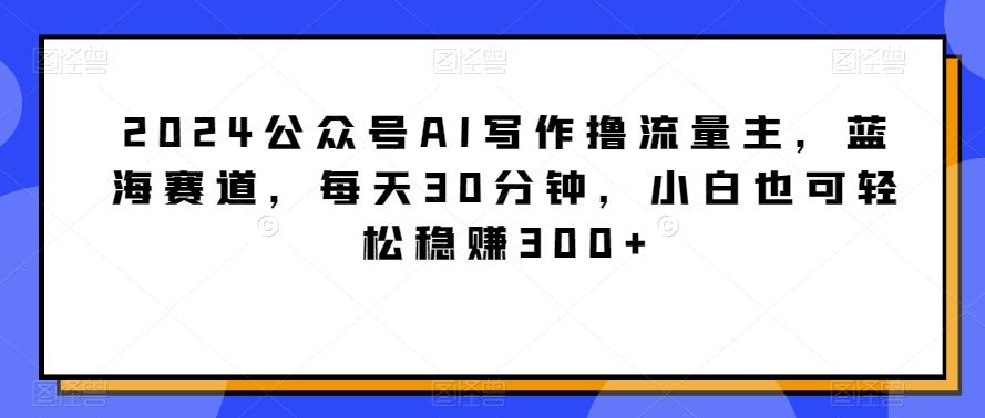 2024公众号AI写作撸流量主，蓝海赛道，每天30分钟，小白也可轻松稳赚300+【揭秘】-巅峰资源网