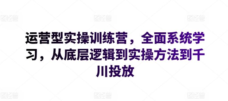 运营型实操训练营，全面系统学习，从底层逻辑到实操方法到千川投放-巅峰资源网