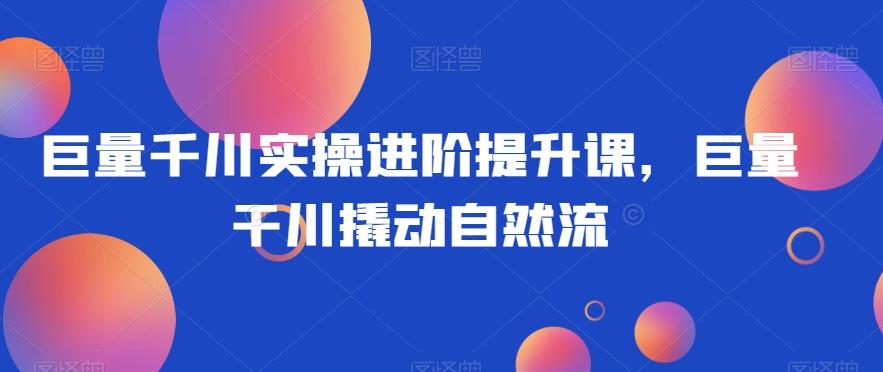 巨量千川实操进阶提升课，巨量干川撬动自然流-巅峰资源网