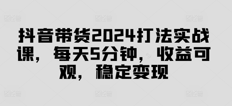 抖音带货2024打法实战课，每天5分钟，收益可观，稳定变现【揭秘】-巅峰资源网