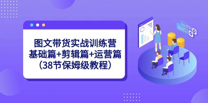 图文带货实战训练营：基础篇+剪辑篇+运营篇（38节保姆级教程）-巅峰资源网