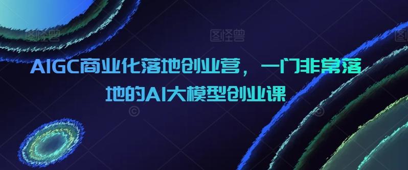 AIGC商业化落地创业营，一门非常落地的AI大模型创业课-巅峰资源网