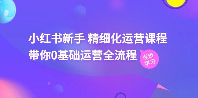 小红书新手 精细化运营课程，带你0基础运营全流程(41节视频课-巅峰资源网