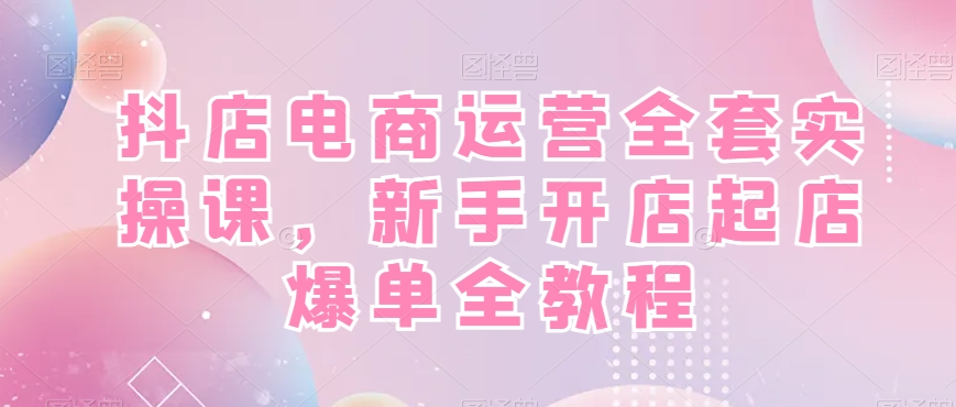 抖店电商运营全套实操课，新手开店起店爆单全教程-巅峰资源网