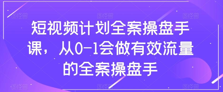 短视频计划全案操盘手课，从0-1会做有效流量的全案操盘手-巅峰资源网
