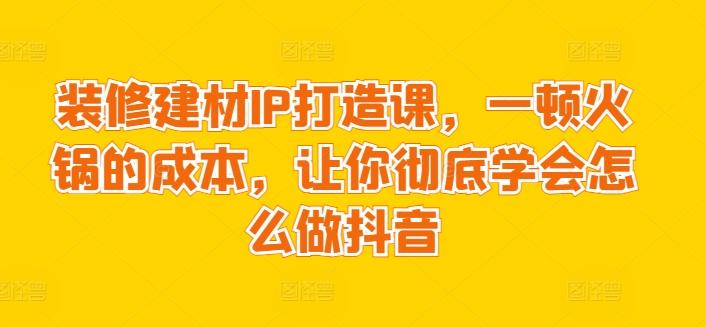 装修建材IP打造课，一顿火锅的成本，让你彻底学会怎么做抖音-巅峰资源网