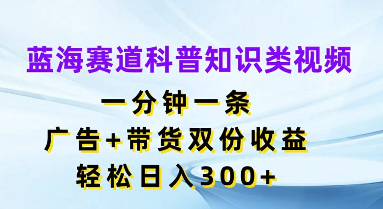 蓝海赛道科普知识类视频，一分钟一条，广告+带货双份收益，轻松日入300+【揭秘】-巅峰资源网