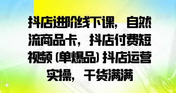 抖店进阶线下课，自然流商品卡，抖店付费短视频(单爆品)抖店运营实操，干货满满-巅峰资源网