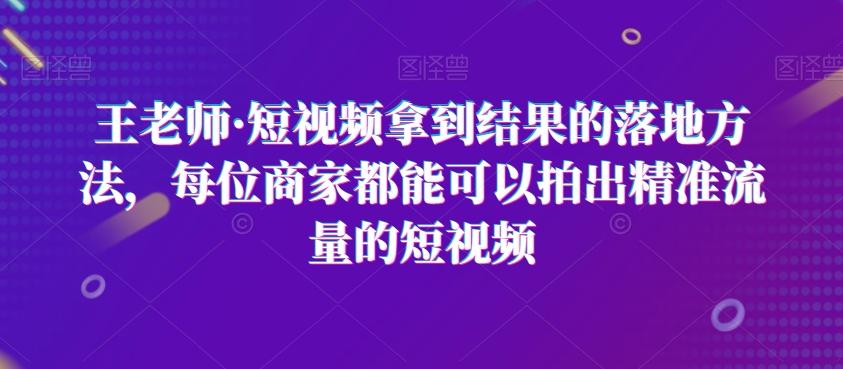王老师·短视频拿到结果的落地方法，每位商家都能可以拍出精准流量的短视频-巅峰资源网