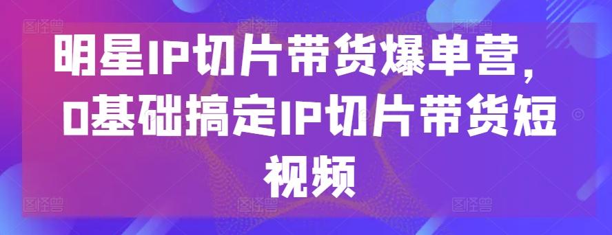 明星IP切片带货爆单营，0基础搞定IP切片带货短视频-巅峰资源网