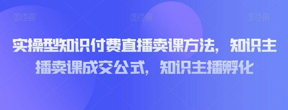 实操型知识付费直播卖课方法，知识主播卖课成交公式，知识主播孵化-巅峰资源网