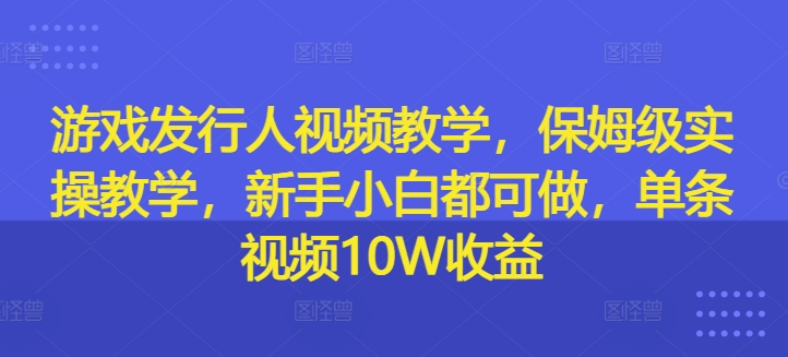 游戏发行人视频教学，保姆级实操教学，新手小白都可做，单条视频10W收益-巅峰资源网