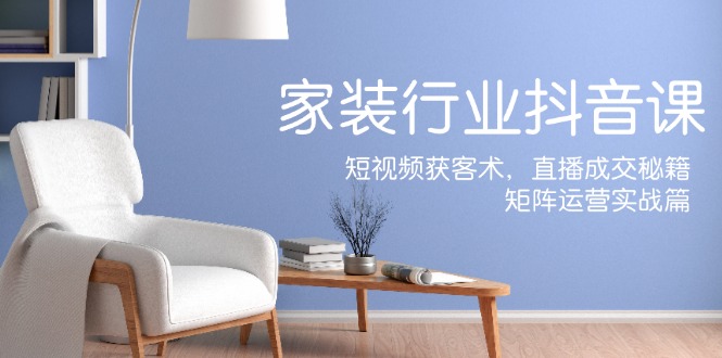 家装抖音课：短视频获客术，直播成交秘籍，矩阵运营实战篇-巅峰资源网