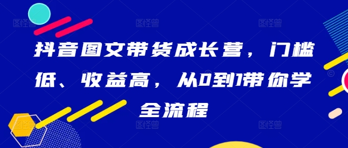 抖音图文带货成长营，门槛低、收益高，从0到1带你学全流程-巅峰资源网