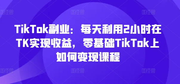 TikTok副业：每天利用2小时在TK实现收益，零基础TikTok上如何变现课程-巅峰资源网