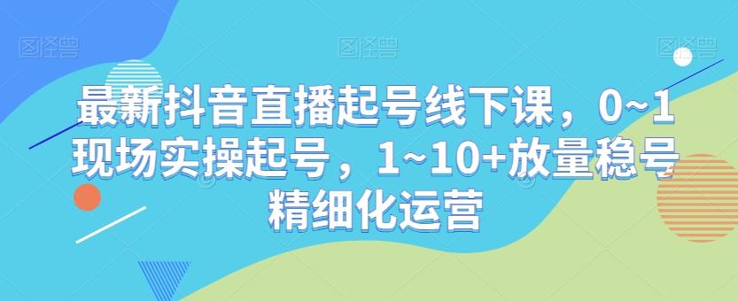 最新抖音直播起号线下课，0~1现场实操起号，1~10+放量稳号精细化运营-巅峰资源网