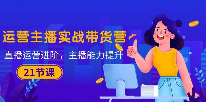 运营主播·实战带货营：直播运营 进阶，主播 能力提升(21节课-巅峰资源网