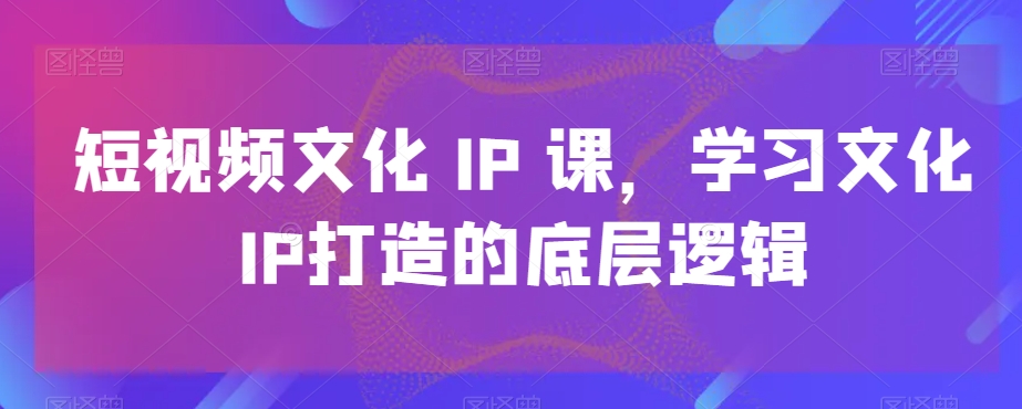 短视频文化IP课，学习文化IP打造的底层逻辑-巅峰资源网