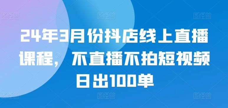 24年3月份抖店线上直播课程，不直播不拍短视频日出100单-巅峰资源网