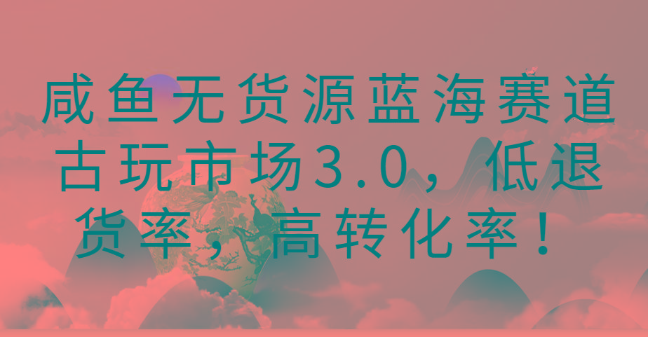 咸鱼无货源蓝海赛道古玩市场3.0，低退货率，高转化率！-巅峰资源网