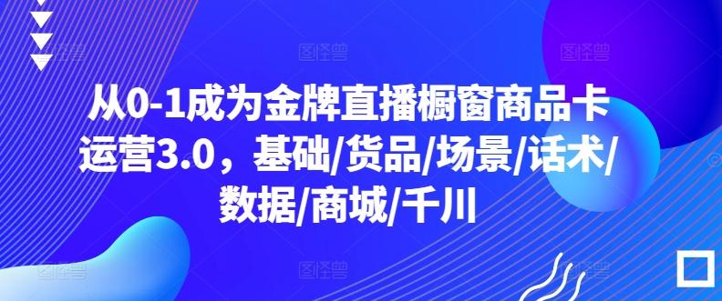 从0-1成为金牌直播橱窗商品卡运营3.0，基础/货品/场景/话术/数据/商城/千川-巅峰资源网
