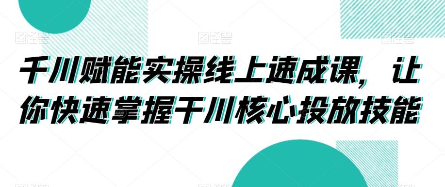 千川赋能实操线上速成课，让你快速掌握干川核心投放技能-巅峰资源网
