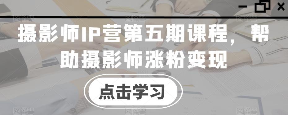 摄影师IP营第五期课程，帮助摄影师涨粉变现-巅峰资源网